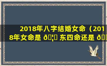 2018年八字结婚女命（2018年女命是 🦄 东四命还是 🐝 西四命）